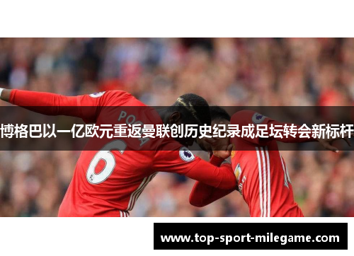 博格巴以一亿欧元重返曼联创历史纪录成足坛转会新标杆 博格巴以一亿欧元重返曼联创历史纪录成足坛转会新标杆