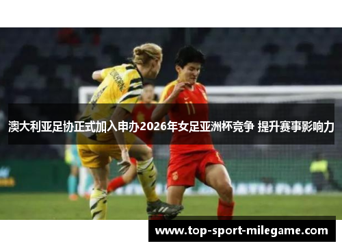 澳大利亚足协正式加入申办2026年女足亚洲杯竞争 提升赛事影响力